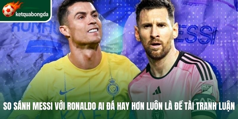 So sánh Messi với Ronaldo ai đá hay hơn luôn là đề tài tranh luận 