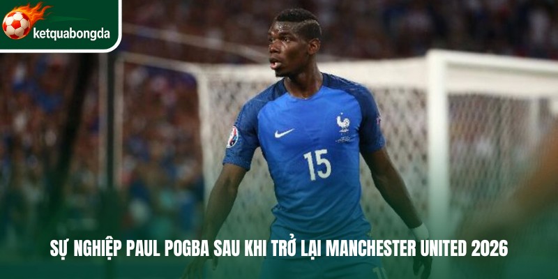 Sự nghiệp Paul Pogba sau khi trở lại Manchester United 2026