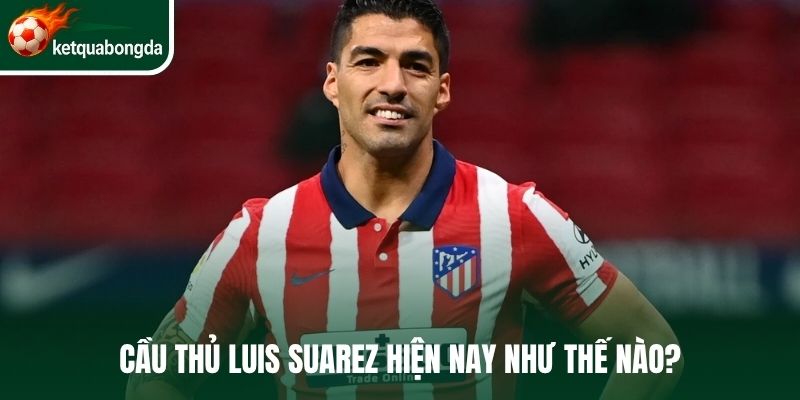 Cầu thủ Luis Suarez hiện nay như thế nào?